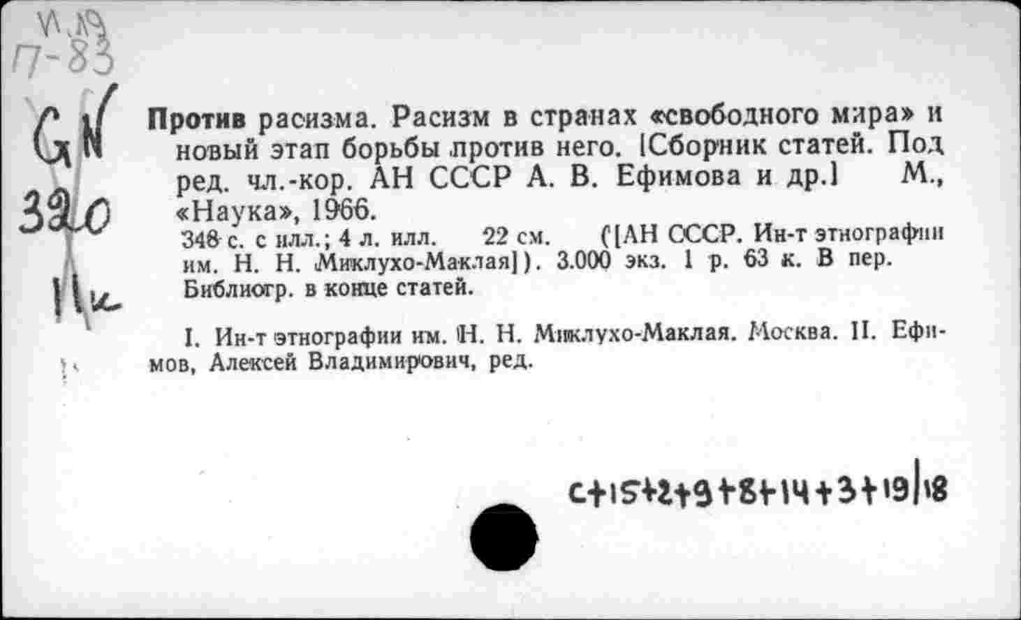 ﻿(У
316
Против расизма. Расизм в странах «свободного мира» и новый этап борьбы против него. [Сборник статей. Под ред. чл.-кор. АН СССР А. В. Ефимова и др.) М., «Наука», 1966.
348с. с илл.; 4 л. илл. 22 см.	С [АН СССР. Ин-т этнографии
им. Н. Н. Миклухо-Маклая]). 3.000 экз. I р. 63 к. В пер. Библиогр. в конце статей.
I. Ин-т этнографии им. Н. Н. Миклухо-Маклая. Москва. II. Ефимов, Алексей Владимирович, ред.
